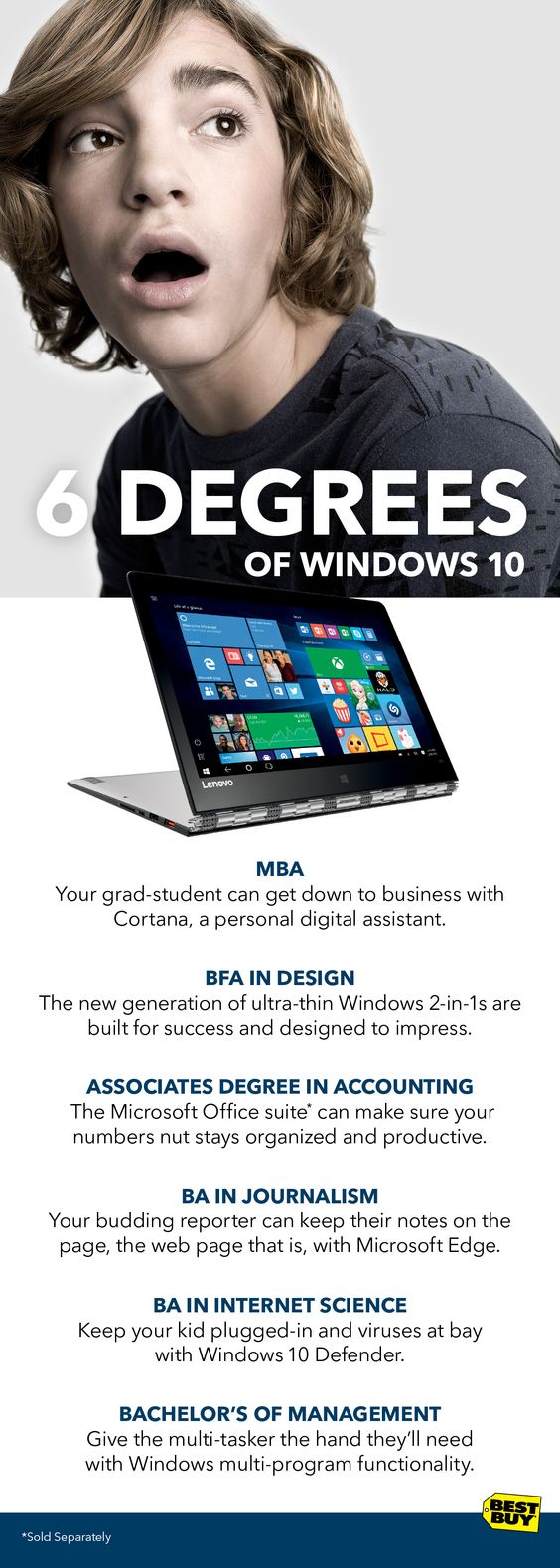 Now’s the time students start thinking about what’s next. Maybe they’re on their way to college. Maybe they’re heading off into the real world. Either way they’ll need all the support they can get. And whatever their degree, Windows 10 is designed to help them succeed. This isn’t just an operating system, it’s a life hack built to make anyone do more. Look to Best Buy to find out 