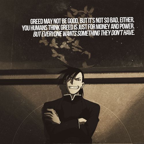 The homunculus Greed from Fullmetal Alchemist. I agree with greed. Being greedy doesn't mean u only want money it means u want something that you don't have so everyone is greedy sometimes (or all the time)
