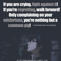If you are crying, fight against it! If you're regretting, walk forward! Only complaining on your misfortune, you're nothing but a common pig! - Ciel Phantomhive of Black Butler / Kuroshitsuji