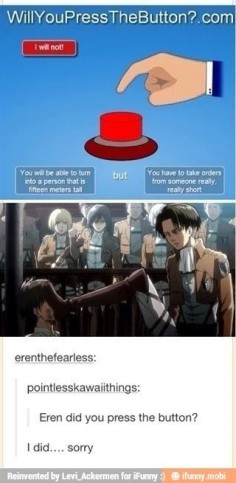 Mikasa: "Eren, did you press the button?"   Eren: "Yeah, sorry."                                        Mikasa: *death glare at Levi*                           Levi: *puts boot on Eren's face*
