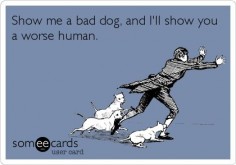 Show me a bad dog, and I'll show you a worse human. So Very True.